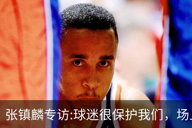 张镇麟专访:球迷很保护我们，场上为我们呐喊，场下跟黑子对线！